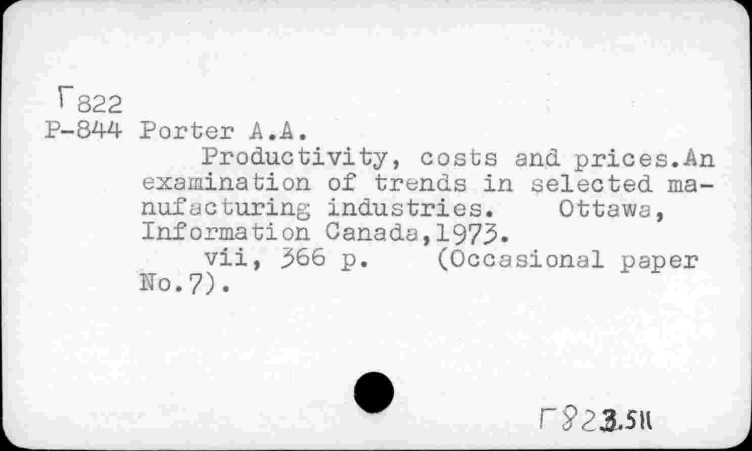 ﻿r 822
P-844 Porter A .A.
Productivity, costs and prices.An examination of trends in selected manufacturing industries. Ottawa, Information Canada,1975.
vii, 366 p. (Occasional paper No.7).
r? 2 3.511